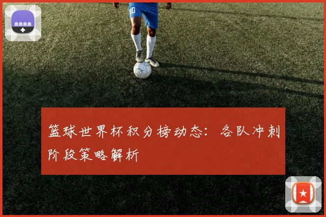 篮球世界杯积分榜动态：各队冲刺阶段策略解析