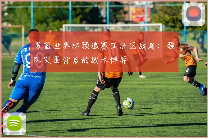 男篮世界杯预选赛亚洲区战局:强队突围背后的战术博弈