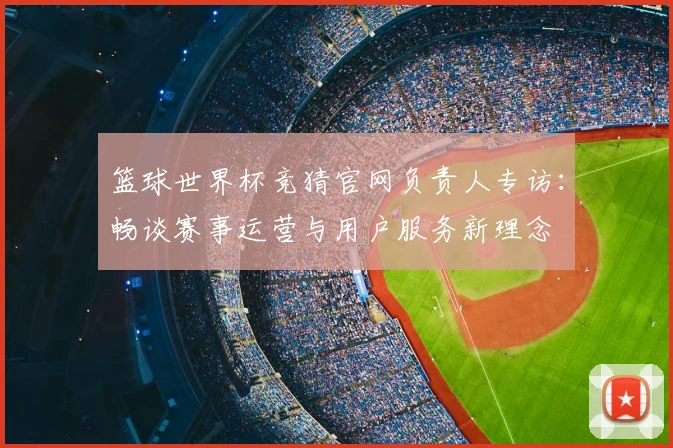 篮球世界杯竞猜官网负责人专访：畅谈赛事运营与用户服务新理念
