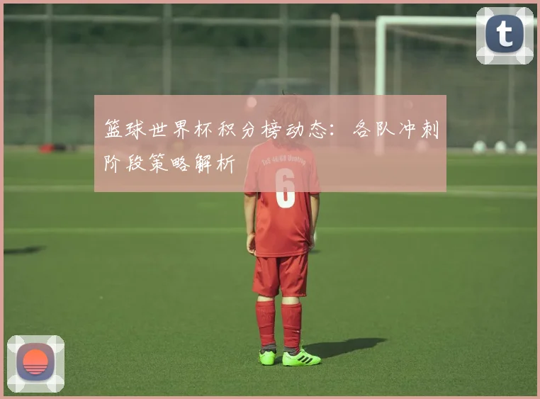 篮球世界杯积分榜动态：各队冲刺阶段策略解析