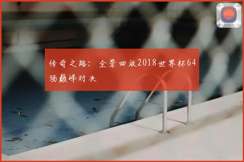 传奇之路：全景回放2018世界杯64场巅峰对决