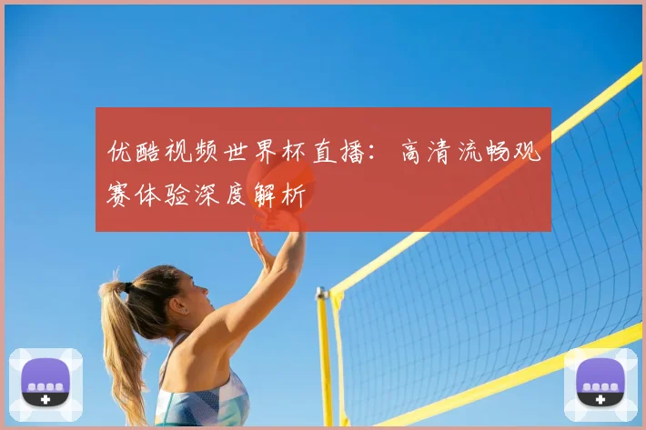 优酷视频世界杯直播：高清流畅观赛体验深度解析
