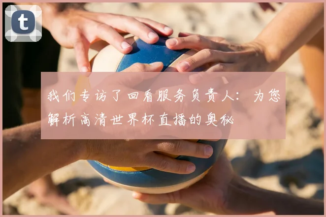我们专访了回看服务负责人：为您解析高清世界杯直播的奥秘