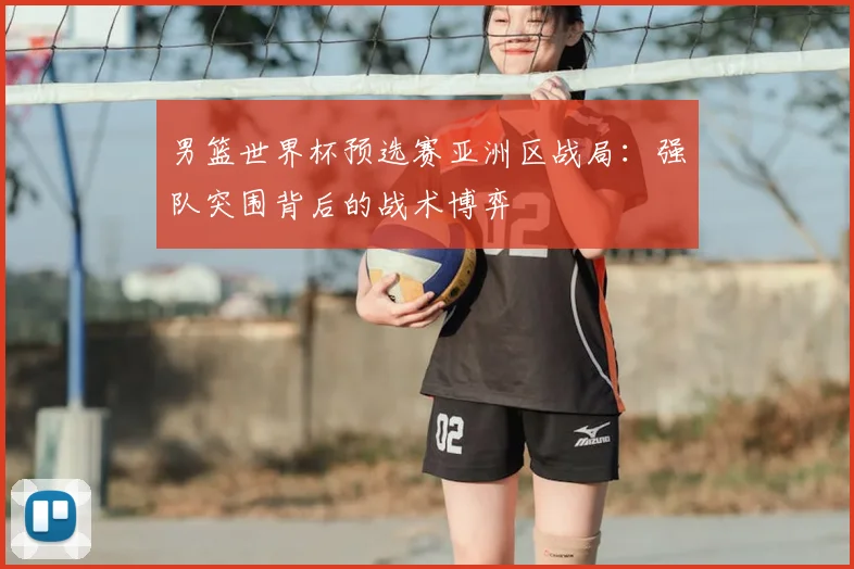 男篮世界杯预选赛亚洲区战局:强队突围背后的战术博弈