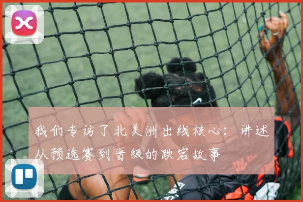 我们专访了北美洲出线核心：讲述从预选赛到晋级的跌宕故事