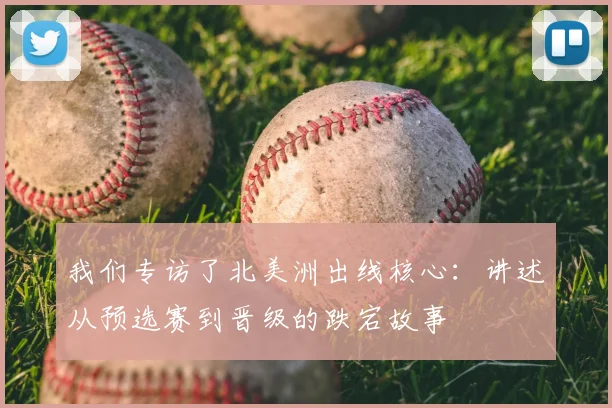 我们专访了北美洲出线核心：讲述从预选赛到晋级的跌宕故事