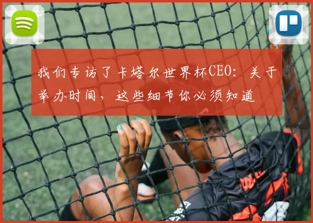 我们专访了卡塔尔世界杯CEO：关于举办时间，这些细节你必须知道